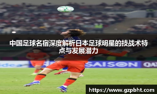 中国足球名宿深度解析日本足球明星的技战术特点与发展潜力