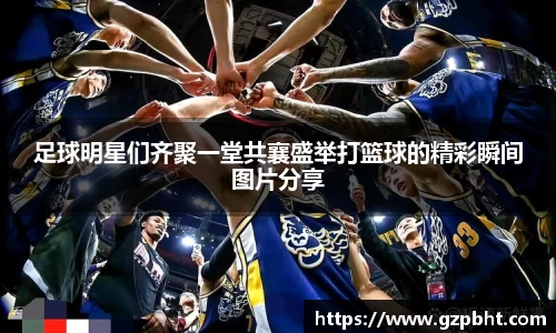 足球明星们齐聚一堂共襄盛举打篮球的精彩瞬间图片分享