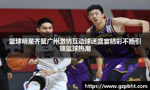 篮球明星齐聚广州激情互动球迷盛宴精彩不断引领篮球热潮